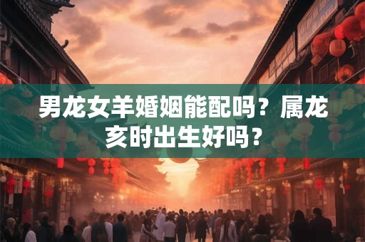 男龙女羊婚姻能配吗？属龙亥时出生好吗？