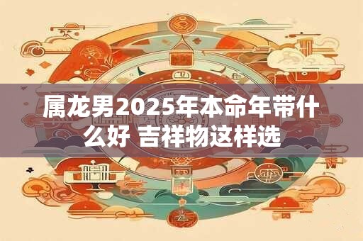 详细阅读:属龙男2025年本命年带什么好 吉祥物这样选 属龙男2025年本命年带什么好 吉祥物这样选