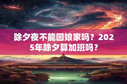 除夕夜不能回娘家吗?2025年除夕算加班吗? 除夕夜不能回娘家吗?2025年除夕算加班吗?