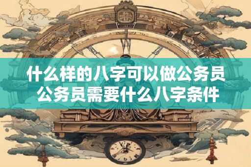 什么样的八字可以做公务员 公务员需要什么八字条件 什么样的八字可以做公务员 公务员需要什么八字条件