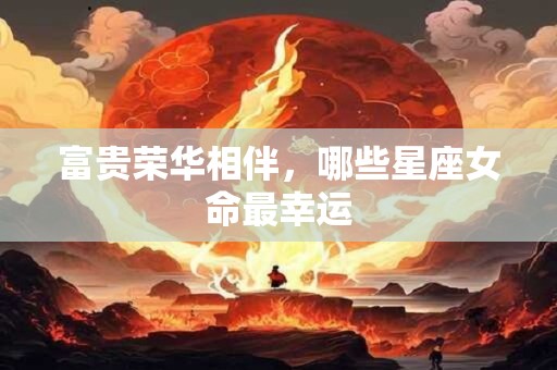 富贵荣华相伴，哪些星座女命最幸运