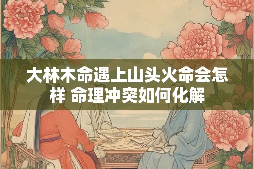 大林木命遇上山头火命会怎样 命理冲突如何化解