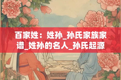 百家姓：姓孙_孙氏家族家谱_姓孙的名人_孙氏起源