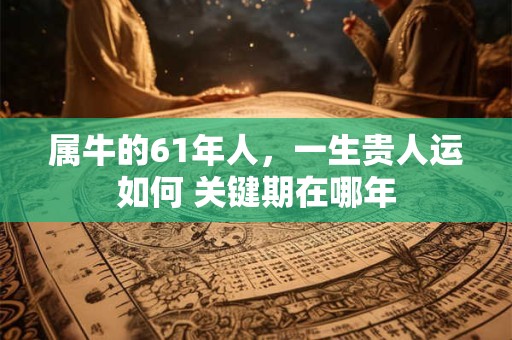 属牛的61年人，一生贵人运如何 关键期在哪年