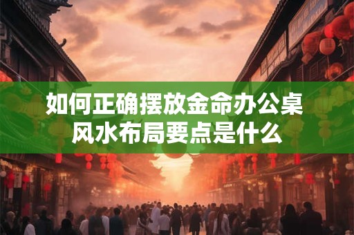 如何正确摆放金命办公桌 风水布局要点是什么