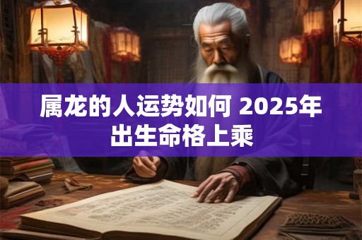 属龙的人运势如何 2025年出生命格上乘