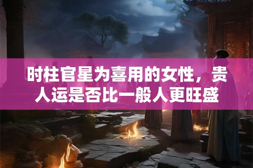时柱官星为喜用的女性，贵人运是否比一般人更旺盛