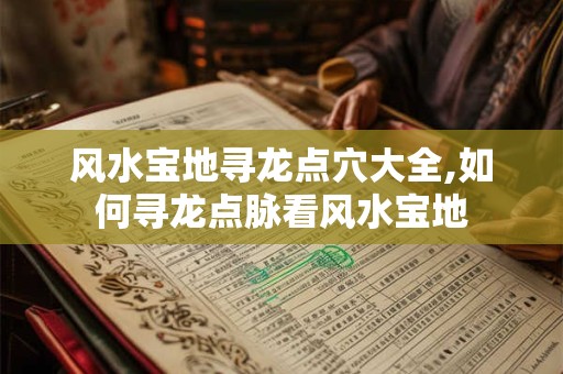 风水宝地寻龙点穴大全,如何寻龙点脉看风水宝地