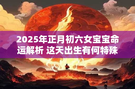 2025年正月初六女宝宝命运解析 这天出生有何特殊福缘 2025年正月初六女宝宝命运解析 这天出生有何特殊福缘