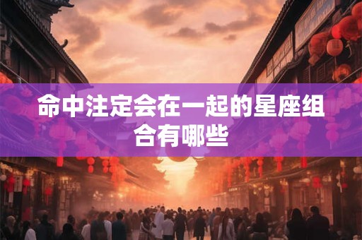 命中注定会在一起的星座组合有哪些 命中注定会在一起的星座组合有哪些