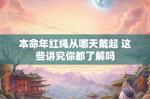 本命年红绳从哪天戴起 这些讲究你都了解吗 本命年红绳从哪天戴起 这些讲究你都了解吗