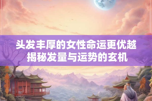 头发丰厚的女性命运更优越 揭秘发量与运势的玄机