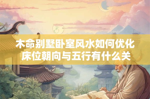 木命别墅卧室风水如何优化 床位朝向与五行有什么关系