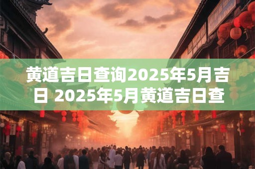 黄道吉日查询2026年5月吉日 2026年5月黄道吉日查询