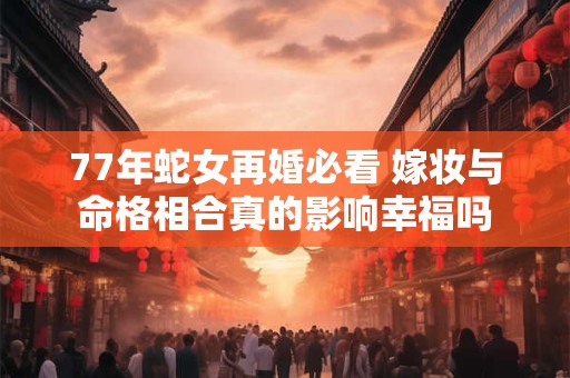 77年蛇女再婚必看 嫁妆与命格相合真的影响幸福吗