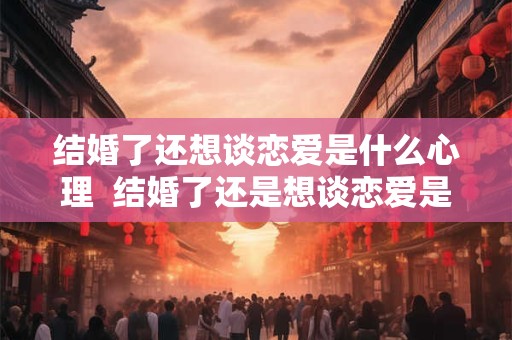 结婚了还想谈恋爱是什么心理  结婚了还是想谈恋爱是心理疾病吗