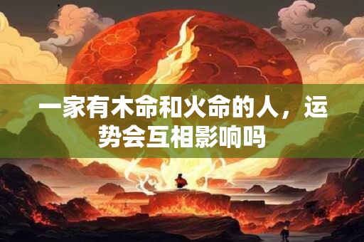 一家有木命和火命的人，运势会互相影响吗