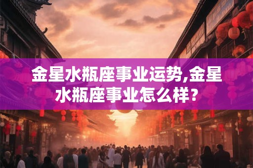 金星水瓶座事业运势,金星水瓶座事业怎么样? 金星水瓶座事业运势,金星水瓶座事业怎么样?