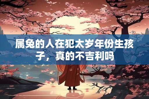 属兔的人在犯太岁年份生孩子，真的不吉利吗
