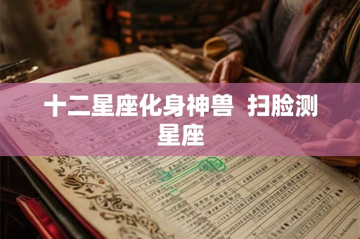 十二星座化身神兽 扫脸测星座 十二星座化身神兽 扫脸测星座