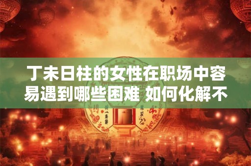 丁未日柱的女性在职场中容易遇到哪些困难 如何化解不利因素