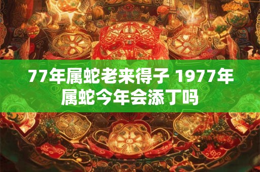 77年属蛇老来得子 1977年属蛇今年会添丁吗 77年属蛇老来得子 1977年属蛇今年会添丁吗