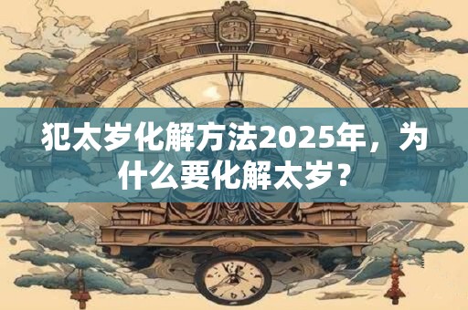 犯太岁化解方法2025年,为什么要化解太岁? 犯太岁化解方法2025年,为什么要化解太岁?