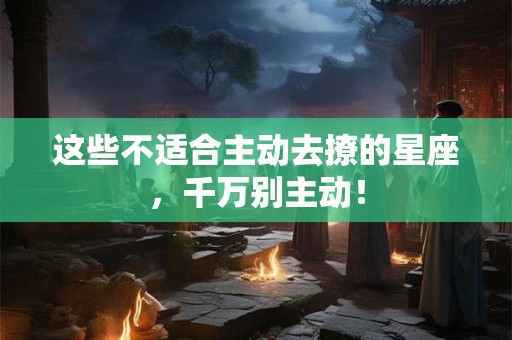 这些不适合主动去撩的星座，千万别主动！