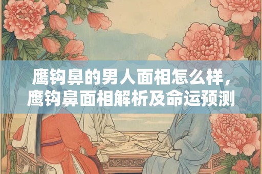 鹰钩鼻的男人面相怎么样，鹰钩鼻面相解析及命运预测
