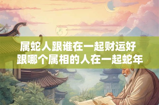 属蛇人跟谁在一起财运好 跟哪个属相的人在一起蛇年财运最佳