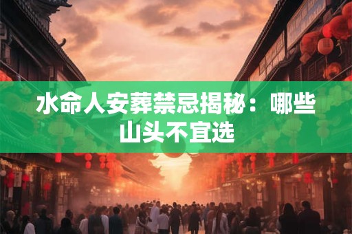 水命人安葬禁忌揭秘：哪些山头不宜选