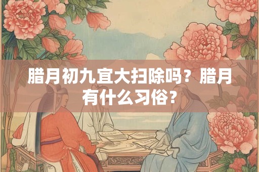 腊月初九宜大扫除吗?腊月有什么习俗? 腊月初九宜大扫除吗?腊月有什么习俗?