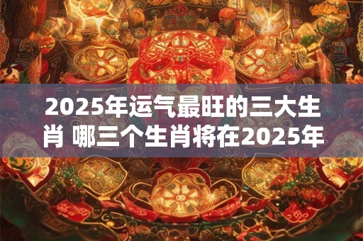 2025年运气最旺的三大生肖 哪三个生肖将在2025年运势最佳
