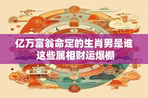 亿万富翁命定的生肖男是谁 这些属相财运爆棚