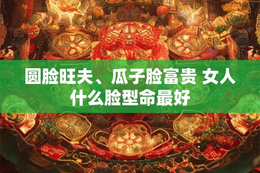 圆脸旺夫、瓜子脸富贵 女人什么脸型命最好