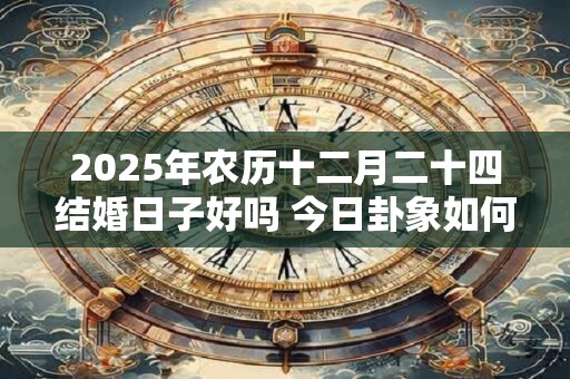2025年农历十二月二十四结婚日子好吗 今日卦象如何 2025年农历十二月二十四结婚日子好吗 今日卦象如何