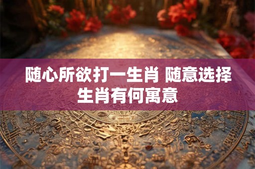 随心所欲打一生肖 随意选择生肖有何寓意