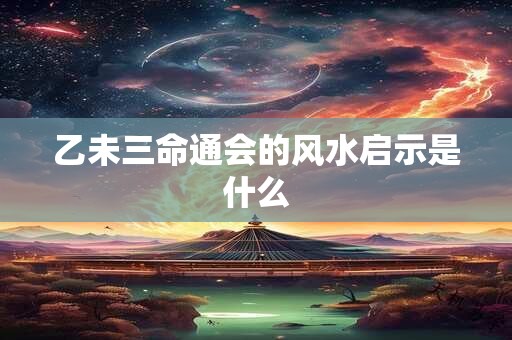 乙未三命通会的风水启示是什么