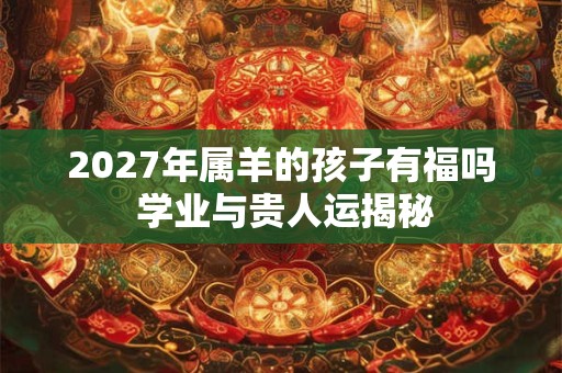 2027年属羊的孩子有福吗 学业与贵人运揭秘