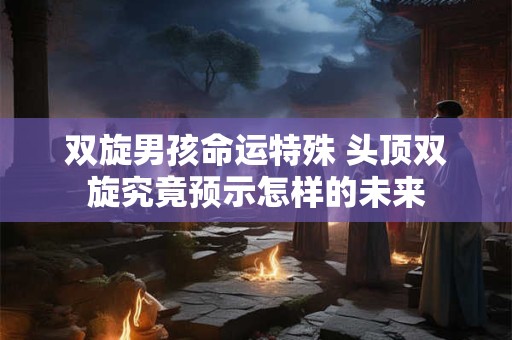 双旋男孩命运特殊 头顶双旋究竟预示怎样的未来