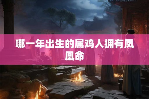 哪一年出生的属鸡人拥有凤凰命