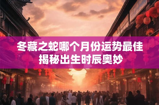冬藏之蛇哪个月份运势最佳 揭秘出生时辰奥妙 冬藏之蛇哪个月份运势最佳 揭秘出生时辰奥妙