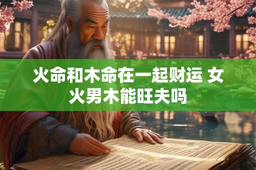 火命和木命在一起财运 女火男木能旺夫吗