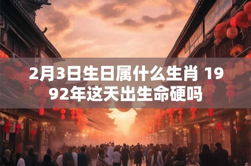 2月3日生日属什么生肖 1992年这天出生命硬吗