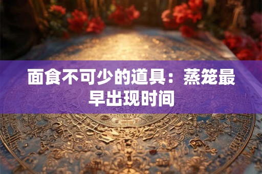 面食不可少的道具：蒸笼最早出现时间