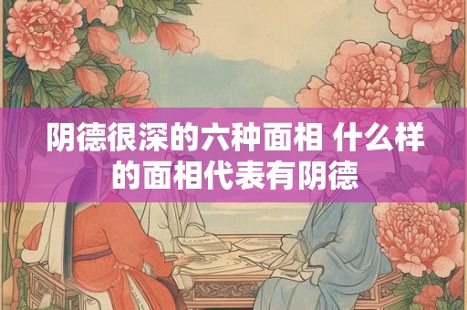 阴德很深的六种面相 什么样的面相代表有阴德 阴德很深的六种面相 什么样的面相代表有阴德