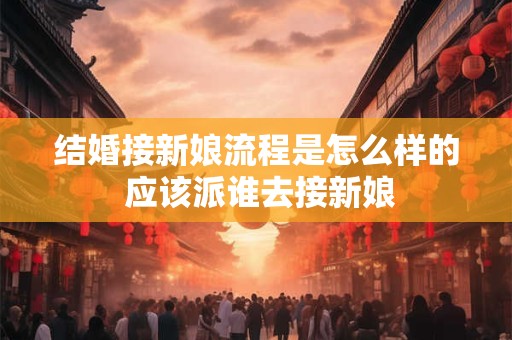 结婚接新娘流程是怎么样的 应该派谁去接新娘
