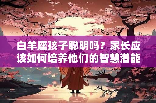 白羊座孩子聪明吗？家长应该如何培养他们的智慧潜能