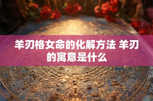 羊刃格女命的化解方法 羊刃的寓意是什么