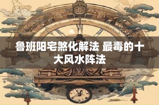 鲁班阳宅煞化解法 最毒的十大风水阵法